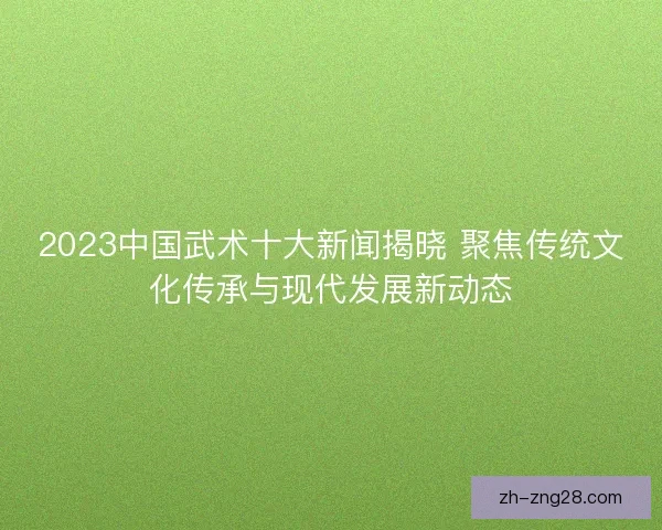 2023中国武术十大新闻揭晓 聚焦传统文化传承与现代发展新动态