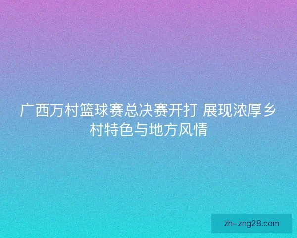 广西万村篮球赛总决赛开打 展现浓厚乡村特色与地方风情