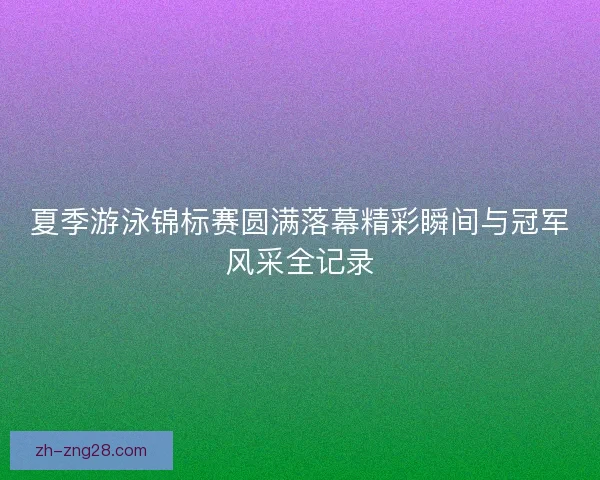 夏季游泳锦标赛圆满落幕精彩瞬间与冠军风采全记录