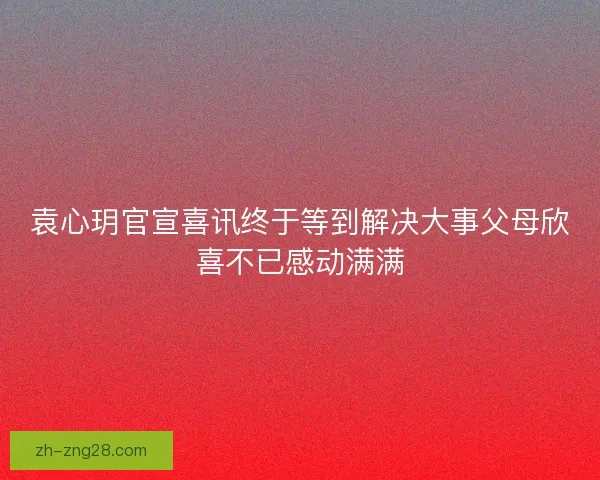 袁心玥官宣喜讯终于等到解决大事父母欣喜不已感动满满