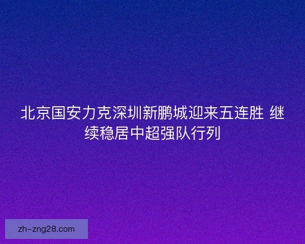 北京国安力克深圳新鹏城迎来五连胜 继续稳居中超强队行列