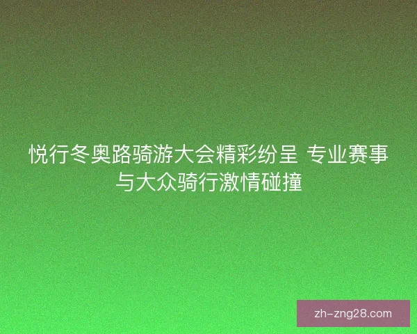悦行冬奥路骑游大会精彩纷呈 专业赛事与大众骑行激情碰撞