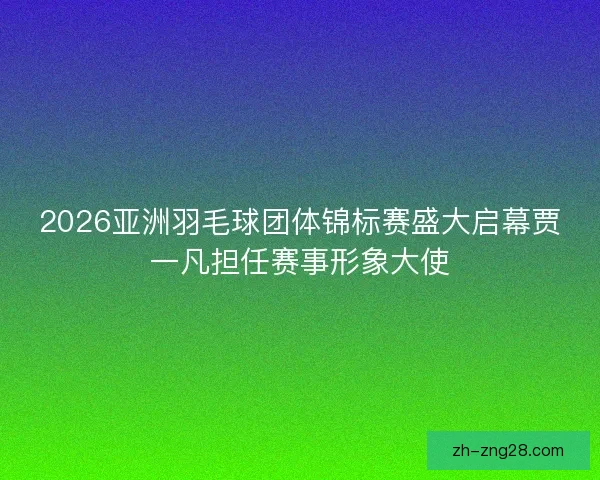 2026亚洲羽毛球团体锦标赛盛大启幕贾一凡担任赛事形象大使