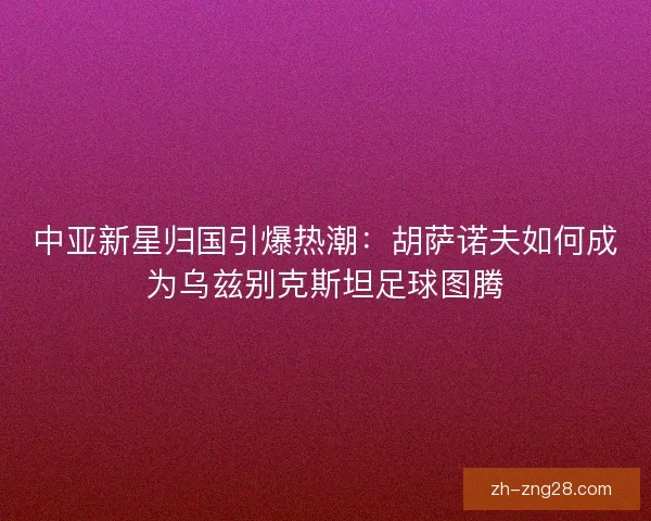 中亚新星归国引爆热潮：胡萨诺夫如何成为乌兹别克斯坦足球图腾
