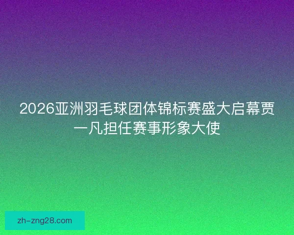 2026亚洲羽毛球团体锦标赛盛大启幕贾一凡担任赛事形象大使